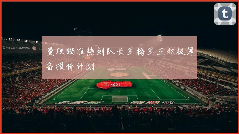 曼联瞄准热刺队长罗梅罗正积极筹备报价计划