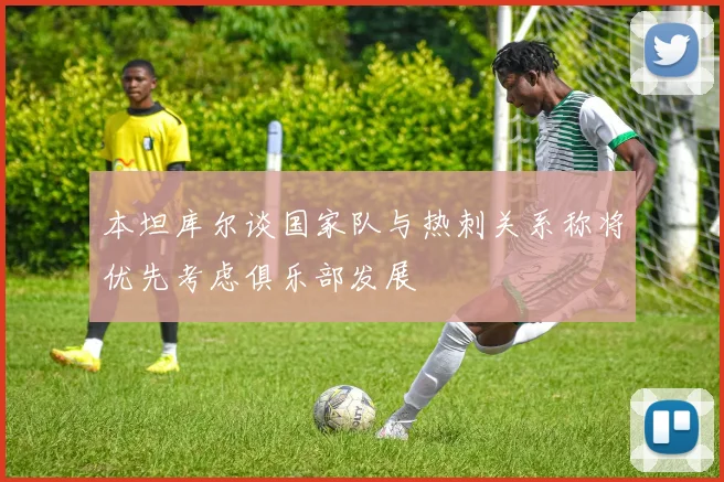 本坦库尔谈国家队与热刺关系称将优先考虑俱乐部发展