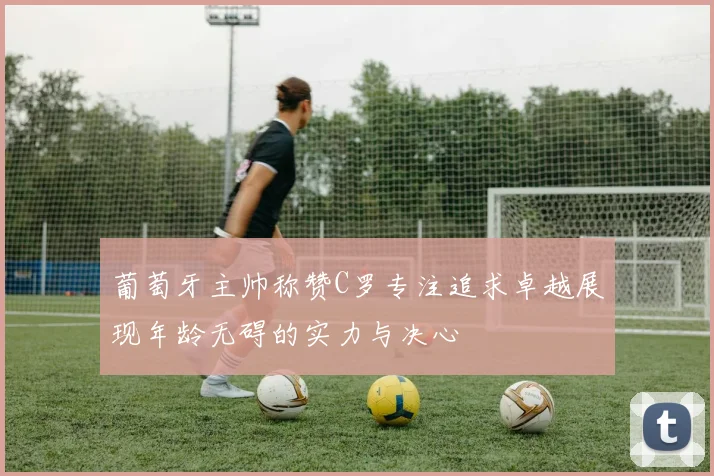 葡萄牙主帅称赞C罗专注追求卓越展现年龄无碍的实力与决心
