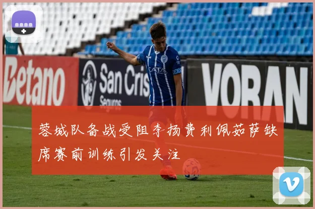 蓉城队备战受阻李扬费利佩茹萨缺席赛前训练引发关注