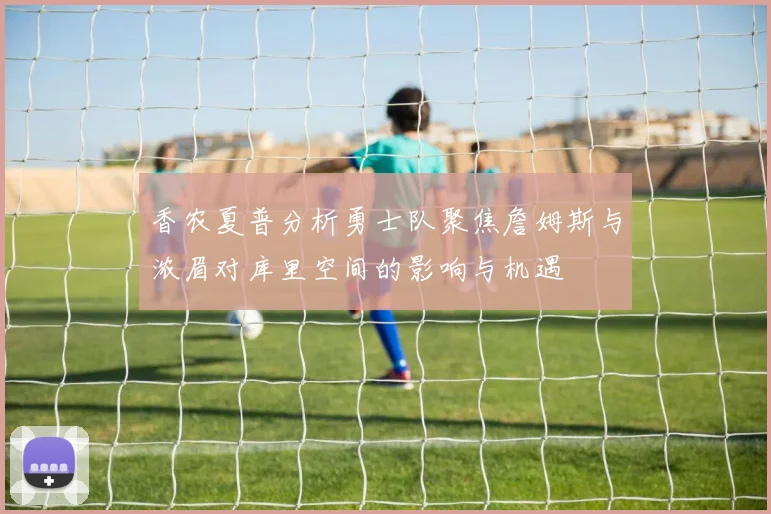 香农夏普分析勇士队聚焦詹姆斯与浓眉对库里空间的影响与机遇