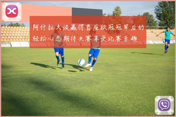 阿什拉夫谈赢得首座欧冠冠军后的轻松心态期待决赛享受比赛乐趣