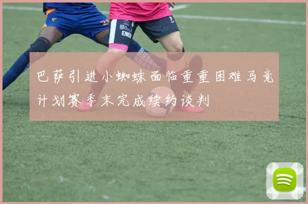 巴萨引进小蜘蛛面临重重困难马竞计划赛季末完成续约谈判