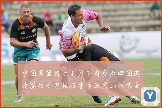 中国男篮将于七月下旬参加四国邀请赛对手包括格鲁吉亚黑山和喀麦隆