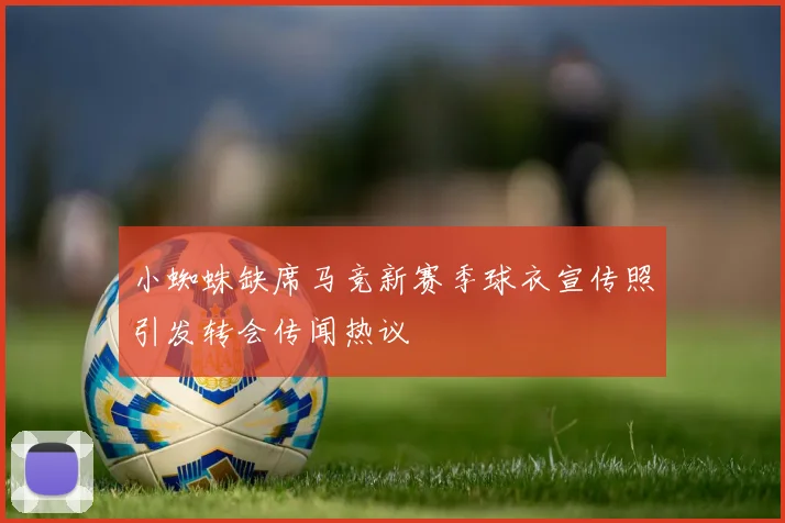 小蜘蛛缺席马竞新赛季球衣宣传照引发转会传闻热议