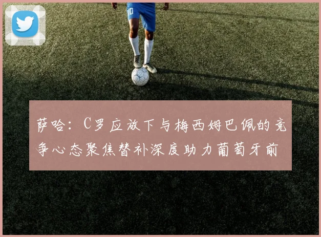 萨哈：C罗应放下与梅西姆巴佩的竞争心态聚焦替补深度助力葡萄牙前行