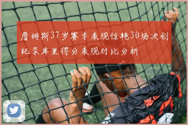 詹姆斯37岁赛季表现惊艳30场次创纪录库里得分表现对比分析