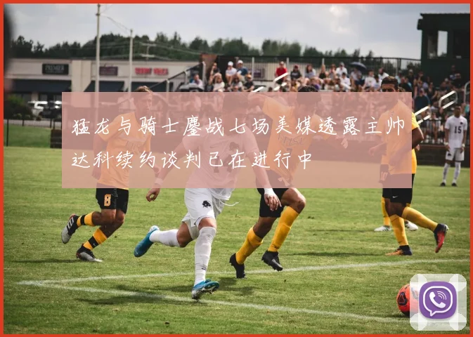 猛龙与骑士鏖战七场美媒透露主帅达科续约谈判已在进行中