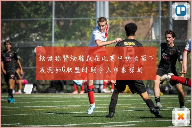 杨健称赞杨瀚森在比赛中统治篮下表现如G联盟时期令人印象深刻
