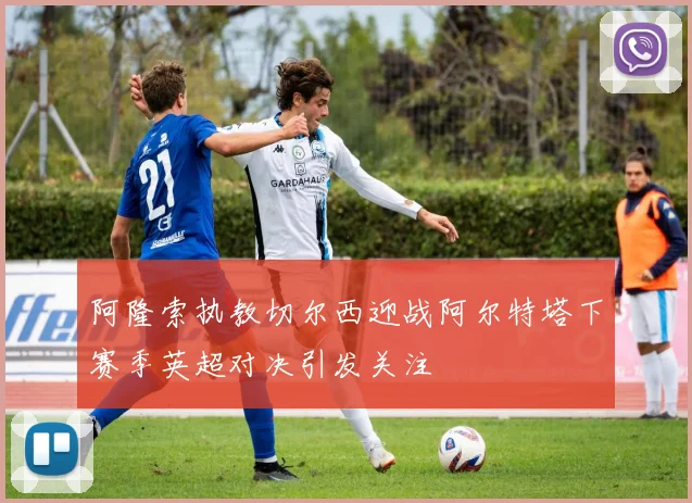 阿隆索执教切尔西迎战阿尔特塔下赛季英超对决引发关注