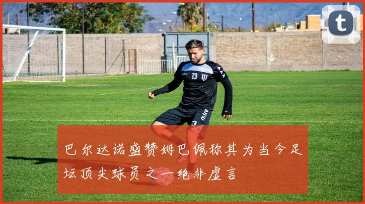 巴尔达诺盛赞姆巴佩称其为当今足坛顶尖球员之一绝非虚言