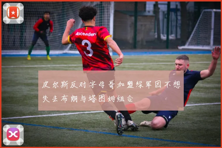 皮尔斯反对字母哥加盟绿军因不想失去布朗与塔图姆组合