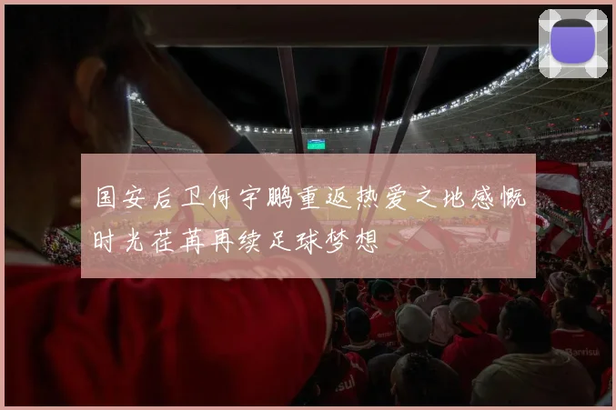 国安后卫何宇鹏重返热爱之地感慨时光荏苒再续足球梦想