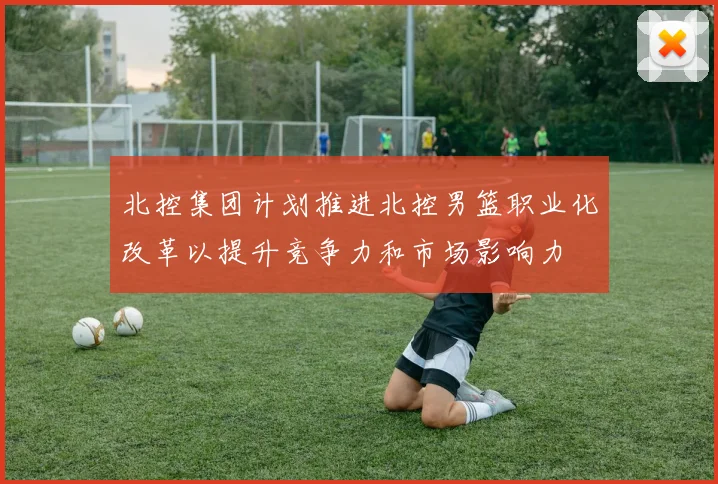 北控集团计划推进北控男篮职业化改革以提升竞争力和市场影响力