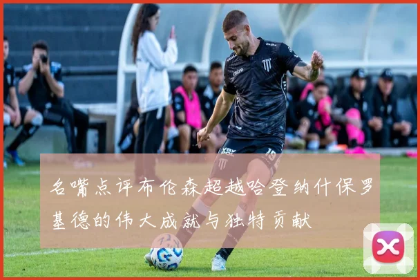 名嘴点评布伦森超越哈登纳什保罗基德的伟大成就与独特贡献