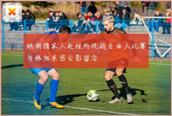 姚明携家人赴纽约观战自由人比赛与韩旭亲密合影留念