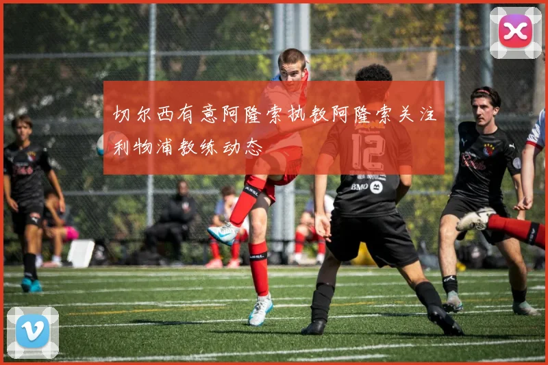 切尔西有意阿隆索执教阿隆索关注利物浦教练动态