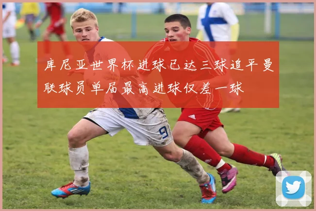 库尼亚世界杯进球已达三球追平曼联球员单届最高进球仅差一球