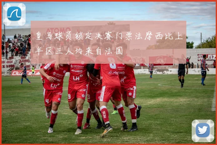 皇马球员锁定决赛门票法摩西比上半区三人均来自法国
